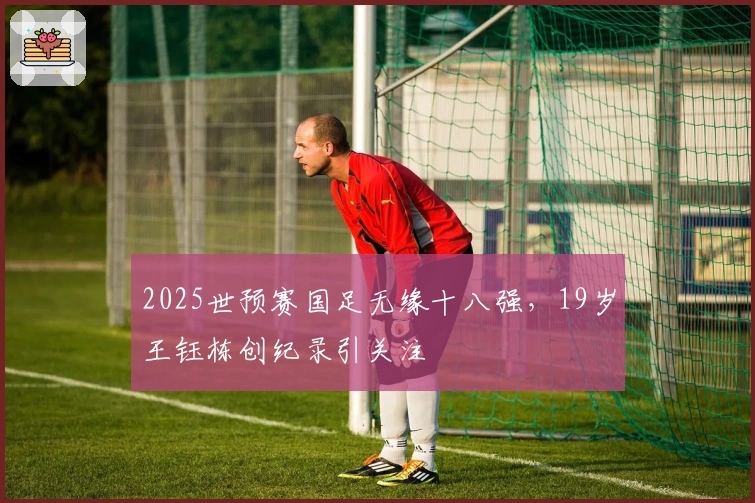 2025世预赛国足无缘十八强,19岁王钰栋创纪录引关注