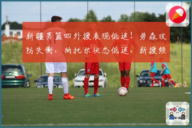 新疆男篮四外援表现低迷!劳森攻防失衡,纳托尔状态低迷,新援频频失误!