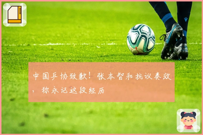 中国乒协致歉！张本智和抗议奏效，称永记这段经历