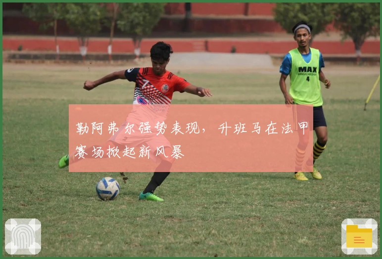 勒阿弗尔强势表现，升班马在法甲赛场掀起新风暴