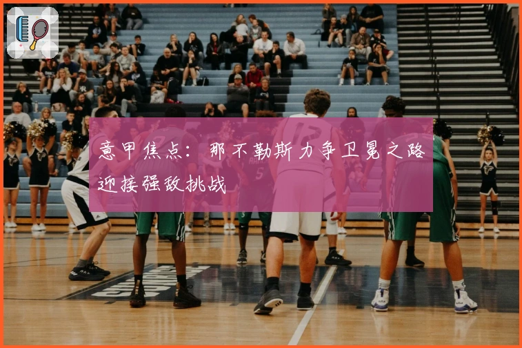 意甲焦点：那不勒斯力争卫冕之路迎接强敌挑战