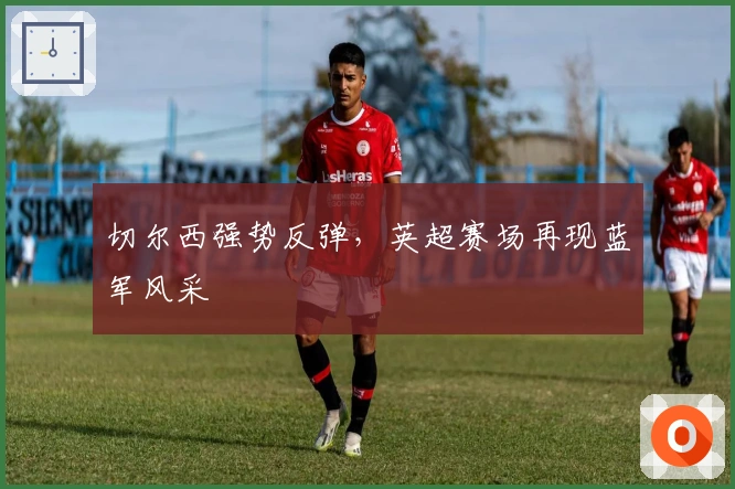 切尔西强势反弹，英超赛场再现蓝军风采