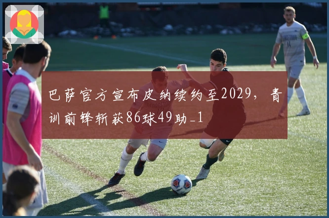 巴萨官方宣布皮纳续约至2029，青训前锋斩获86球49助_1