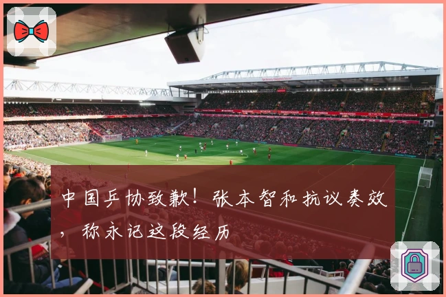 中国乒协致歉！张本智和抗议奏效，称永记这段经历