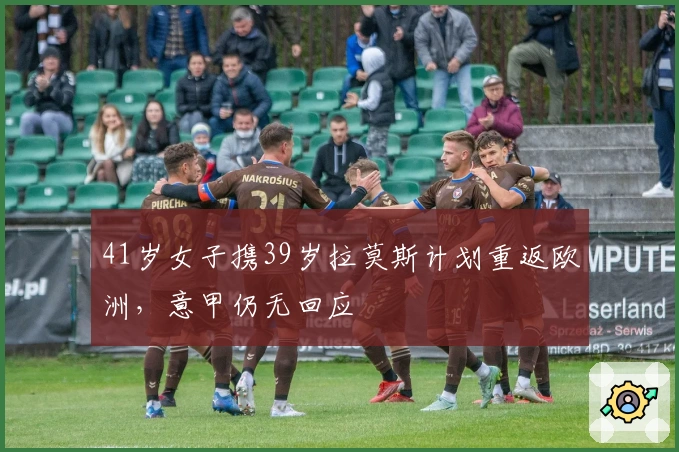 41岁女子携39岁拉莫斯计划重返欧洲，意甲仍无回应