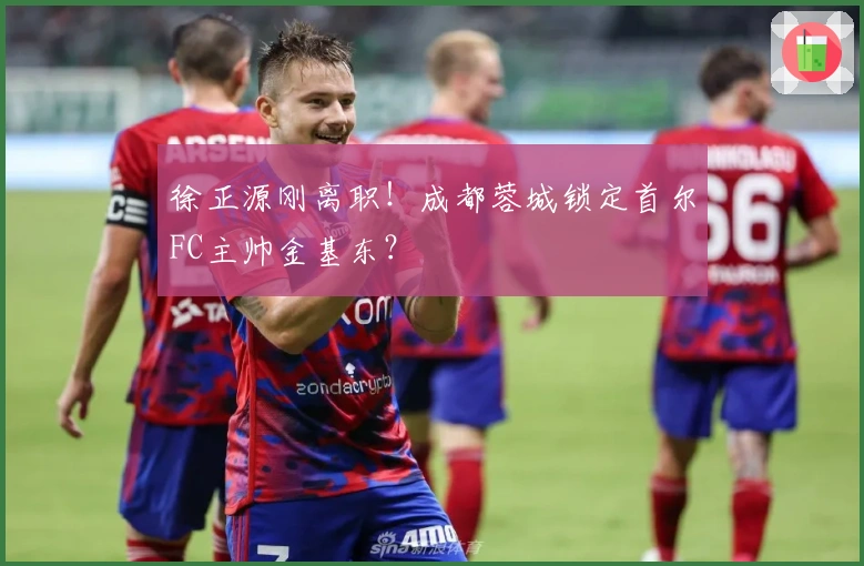 徐正源刚离职！成都蓉城锁定首尔FC主帅金基东？