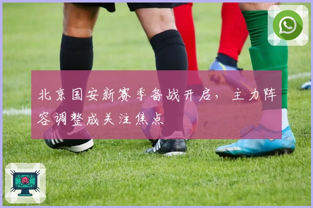北京国安新赛季备战开启，主力阵容调整成关注焦点