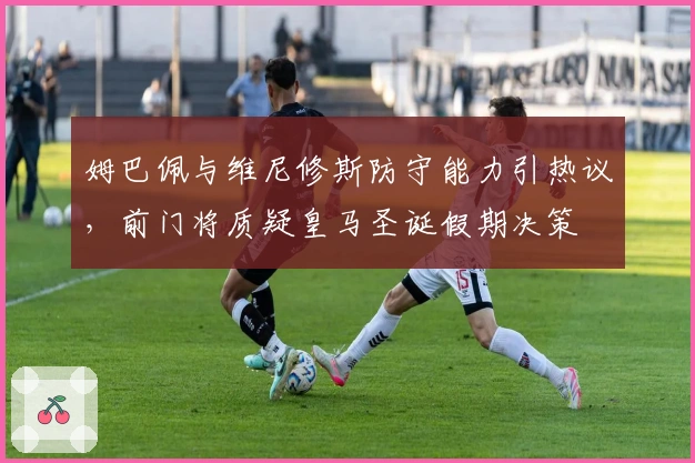 姆巴佩与维尼修斯防守能力引热议，前门将质疑皇马圣诞假期决策