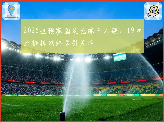 2025世预赛国足无缘十八强，19岁王钰栋创纪录引关注
