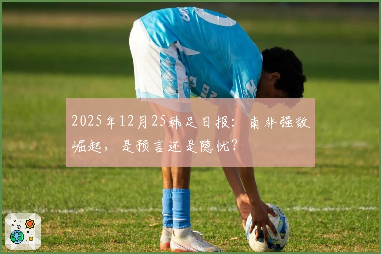 2025年12月25韩足日报:南非强敌崛起,是预言还是隐忧?