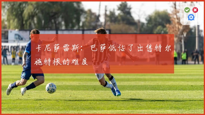 卡尼萨雷斯：巴萨低估了出售特尔施特根的难度