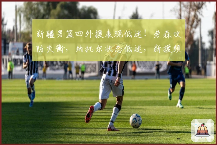 新疆男篮四外援表现低迷！劳森攻防失衡，纳托尔状态低迷，新援频频失误！